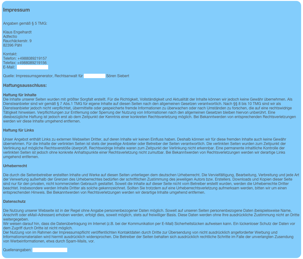 &#10;Impressum&#10;&#10;&#10;Angaben gemäß § 5 TMG: &#13;Klaus Engelhardt&#13;Adfectio&#13;Rauchäckerstr. 9&#13;82396 Pähl&#13;&#13;Kontakt:&#13;Telefon: +4988089219157&#13;Telefax: +4988089219156&#13;E-Mail:  info@adefctio.com&#13; &#13;Quelle: Impressumsgenerator, Rechtsanwalt für Internetrecht Sören Siebert&#13;&#13;Haftungsausschluss:&#10;&#13;Haftung für Inhalte&#13;Die Inhalte unserer Seiten wurden mit größter Sorgfalt erstellt. Für die Richtigkeit, Vollständigkeit und Aktualität der Inhalte können wir jedoch keine Gewähr übernehmen. Als Diensteanbieter sind wir gemäß § 7 Abs.1 TMG für eigene Inhalte auf diesen Seiten nach den allgemeinen Gesetzen verantwortlich. Nach §§ 8 bis 10 TMG sind wir als Diensteanbieter jedoch nicht verpflichtet, übermittelte oder gespeicherte fremde Informationen zu überwachen oder nach Umständen zu forschen, die auf eine rechtswidrige Tätigkeit hinweisen. Verpflichtungen zur Entfernung oder Sperrung der Nutzung von Informationen nach den allgemeinen Gesetzen bleiben hiervon unberührt. Eine diesbezügliche Haftung ist jedoch erst ab dem Zeitpunkt der Kenntnis einer konkreten Rechtsverletzung möglich. Bei Bekanntwerden von entsprechenden Rechtsverletzungen werden wir diese Inhalte umgehend entfernen.&#10;&#13;Haftung für Links&#10;&#13;Unser Angebot enthält Links zu externen Webseiten Dritter, auf deren Inhalte wir keinen Einfluss haben. Deshalb können wir für diese fremden Inhalte auch keine Gewähr übernehmen. Für die Inhalte der verlinkten Seiten ist stets der jeweilige Anbieter oder Betreiber der Seiten verantwortlich. Die verlinkten Seiten wurden zum Zeitpunkt der Verlinkung auf mögliche Rechtsverstöße überprüft. Rechtswidrige Inhalte waren zum Zeitpunkt der Verlinkung nicht erkennbar. Eine permanente inhaltliche Kontrolle der verlinkten Seiten ist jedoch ohne konkrete Anhaltspunkte einer Rechtsverletzung nicht zumutbar. Bei Bekanntwerden von Rechtsverletzungen werden wir derartige Links umgehend entfernen.&#10;&#13;Urheberrecht&#10;&#13;Die durch die Seitenbetreiber erstellten Inhalte und Werke auf diesen Seiten unterliegen dem deutschen Urheberrecht. Die Vervielfältigung, Bearbeitung, Verbreitung und jede Art der Verwertung außerhalb der Grenzen des Urheberrechtes bedürfen der schriftlichen Zustimmung des jeweiligen Autors bzw. Erstellers. Downloads und Kopien dieser Seite sind nur für den privaten, nicht kommerziellen Gebrauch gestattet. Soweit die Inhalte auf dieser Seite nicht vom Betreiber erstellt wurden, werden die Urheberrechte Dritter beachtet. Insbesondere werden Inhalte Dritter als solche gekennzeichnet. Sollten Sie trotzdem auf eine Urheberrechtsverletzung aufmerksam werden, bitten wir um einen entsprechenden Hinweis. Bei Bekanntwerden von Rechtsverletzungen werden wir derartige Inhalte umgehend entfernen.&#10;&#13;Datenschutz&#10;&#13;Die Nutzung unserer Webseite ist in der Regel ohne Angabe personenbezogener Daten möglich. Soweit auf unseren Seiten personenbezogene Daten (beispielsweise Name, Anschrift oder eMail-Adressen) erhoben werden, erfolgt dies, soweit möglich, stets auf freiwilliger Basis. Diese Daten werden ohne Ihre ausdrückliche Zustimmung nicht an Dritte weitergegeben.&#13;Wir weisen darauf hin, dass die Datenübertragung im Internet (z.B. bei der Kommunikation per E-Mail) Sicherheitslücken aufweisen kann. Ein lückenloser Schutz der Daten vor dem Zugriff durch Dritte ist nicht möglich.&#13;Der Nutzung von im Rahmen der Impressumspflicht veröffentlichten Kontaktdaten durch Dritte zur Übersendung von nicht ausdrücklich angeforderter Werbung und Informationsmaterialien wird hiermit ausdrücklich widersprochen. Die Betreiber der Seiten behalten sich ausdrücklich rechtliche Schritte im Falle der unverlangten Zusendung von Werbeinformationen, etwa durch Spam-Mails, vor.&#13; &#13;Quellenangaben: eRecht24 Disclaimer